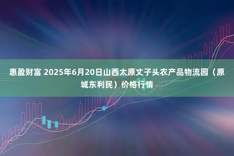 惠盈财富 2025年6月20日山西太原丈子头农产品物流园（原城东利民）价格行情