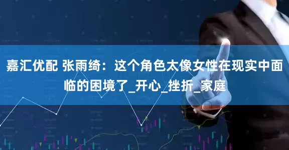 嘉汇优配 张雨绮：这个角色太像女性在现实中面临的困境了_开心_挫折_家庭