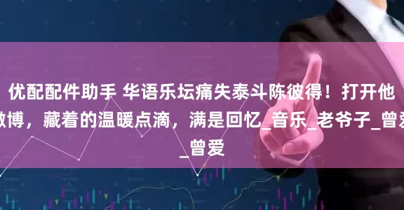 优配配件助手 华语乐坛痛失泰斗陈彼得！打开他微博，藏着的温暖点滴，满是回忆_音乐_老爷子_曾爱