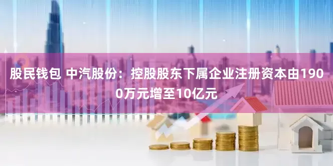 股民钱包 中汽股份：控股股东下属企业注册资本由1900万元增至10亿元