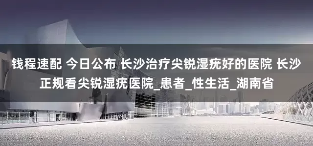 钱程速配 今日公布 长沙治疗尖锐湿疣好的医院 长沙正规看尖锐湿疣医院_患者_性生活_湖南省