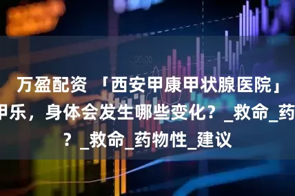 万盈配资 「西安甲康甲状腺医院」长期吃优甲乐，身体会发生哪些变化？_救命_药物性_建议