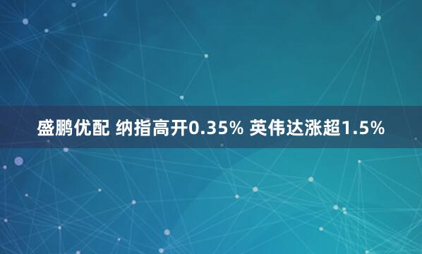 盛鹏优配 纳指高开0.35% 英伟达涨超1.5%