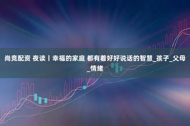 尚竞配资 夜读丨幸福的家庭 都有着好好说话的智慧_孩子_父母_情绪