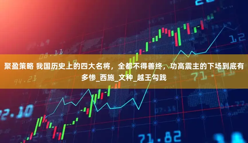 聚盈策略 我国历史上的四大名将，全都不得善终，功高震主的下场到底有多惨_西施_文种_越王勾践