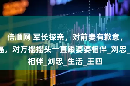 倍顺网 军长探亲，对前妻有歉意，希望她幸福，对方摇摇头一直跟婆婆相伴_刘忠_生活_王四