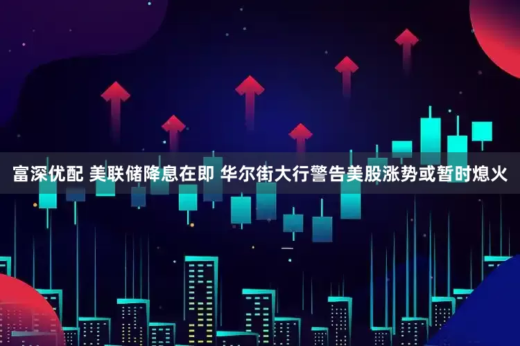 富深优配 美联储降息在即 华尔街大行警告美股涨势或暂时熄火