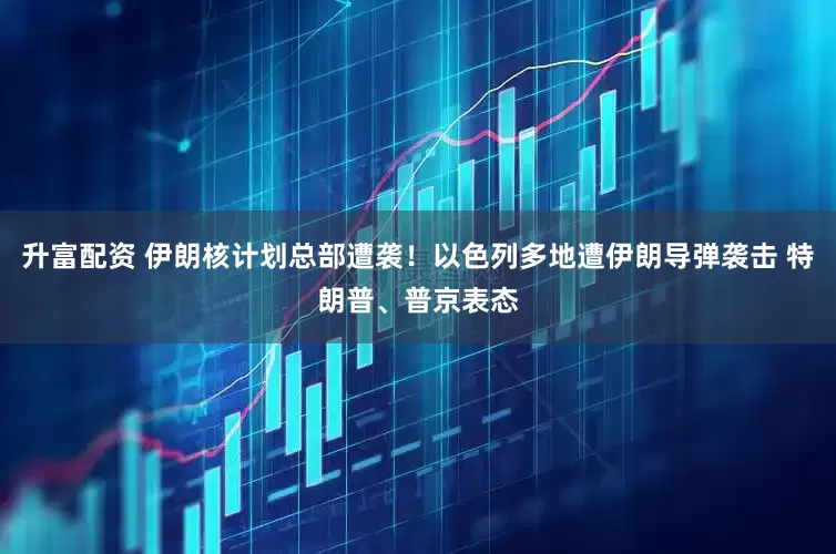 升富配资 伊朗核计划总部遭袭！以色列多地遭伊朗导弹袭击 特朗普、普京表态