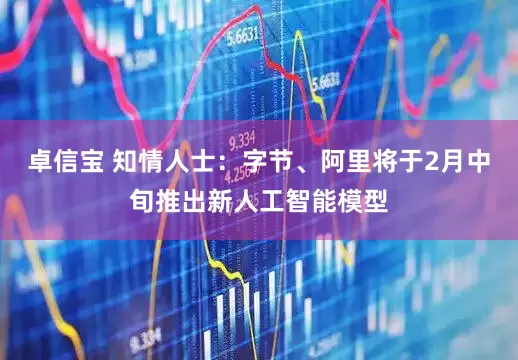 卓信宝 知情人士：字节、阿里将于2月中旬推出新人工智能模型