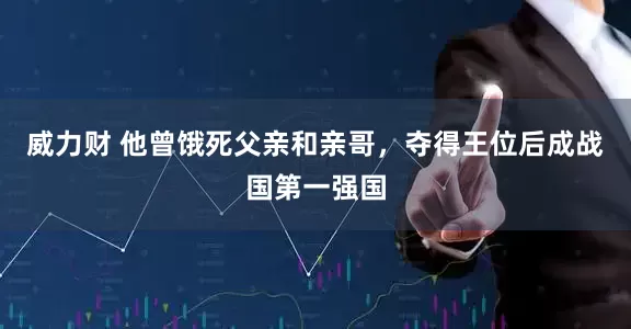 威力财 他曾饿死父亲和亲哥，夺得王位后成战国第一强国