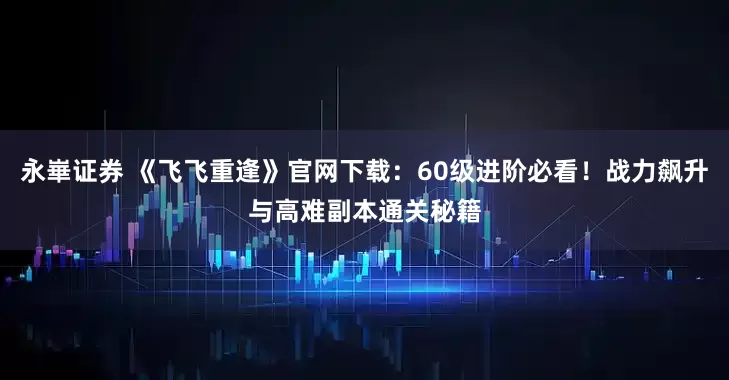 永崋证券 《飞飞重逢》官网下载：60级进阶必看！战力飙升与高难副本通关秘籍