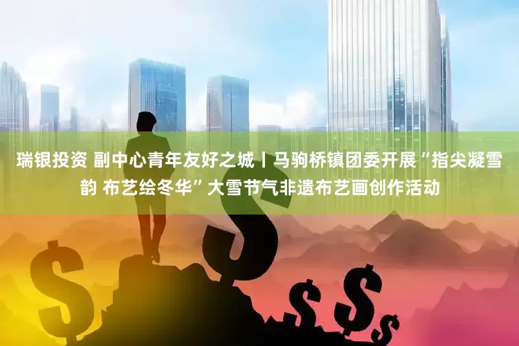 瑞银投资 副中心青年友好之城丨马驹桥镇团委开展“指尖凝雪韵 布艺绘冬华”大雪节气非遗布艺画创作活动