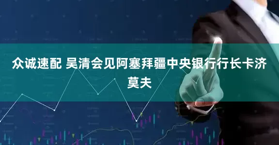 众诚速配 吴清会见阿塞拜疆中央银行行长卡济莫夫