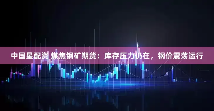 中国星配资 煤焦钢矿期货：库存压力仍在，钢价震荡运行