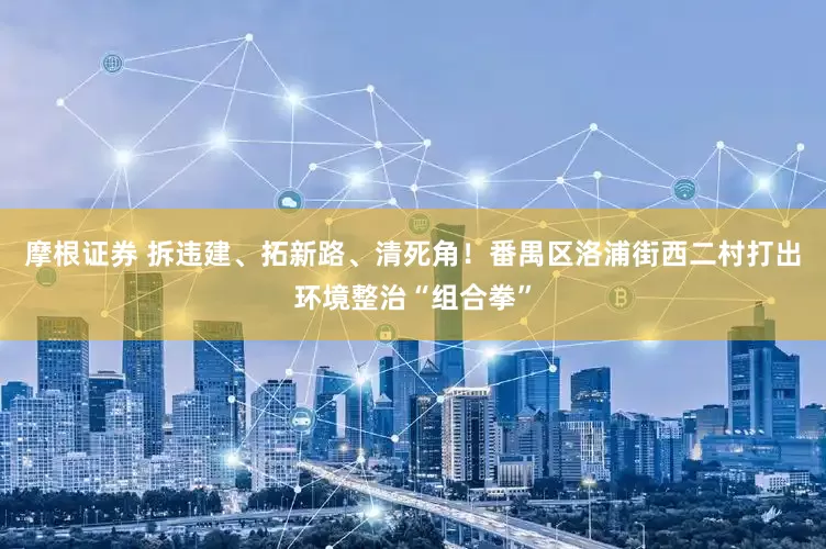 摩根证券 拆违建、拓新路、清死角！番禺区洛浦街西二村打出环境整治“组合拳”